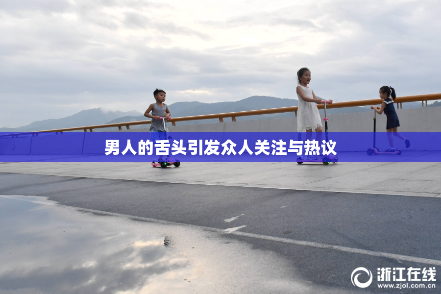 男人的舌头引发众人关注与热议