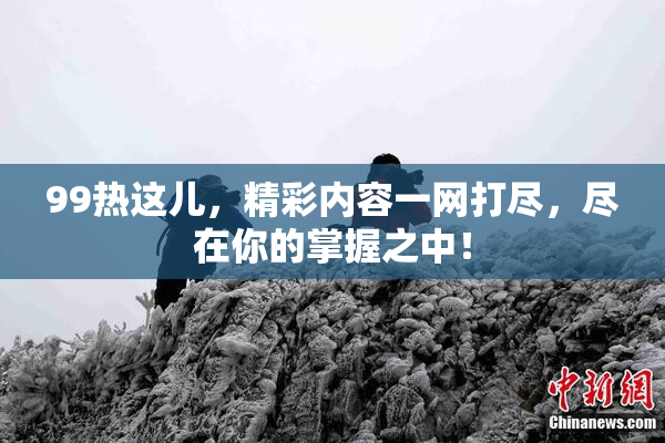 99热这儿，精彩内容一网打尽，尽在你的掌握之中！