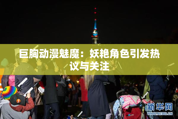 巨胸动漫魅魔：妖艳角色引发热议与关注