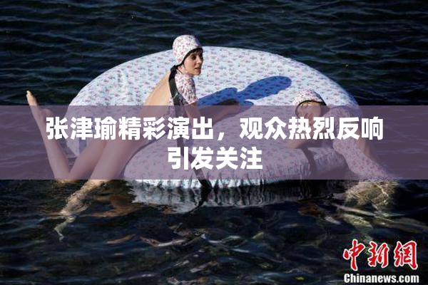 张津瑜精彩演出，观众热烈反响引发关注