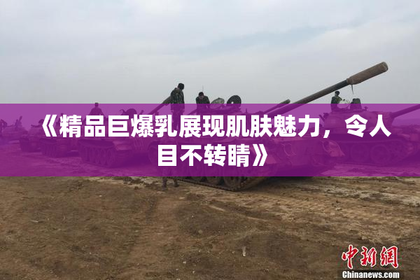 《精品巨爆乳展现肌肤魅力，令人目不转睛》