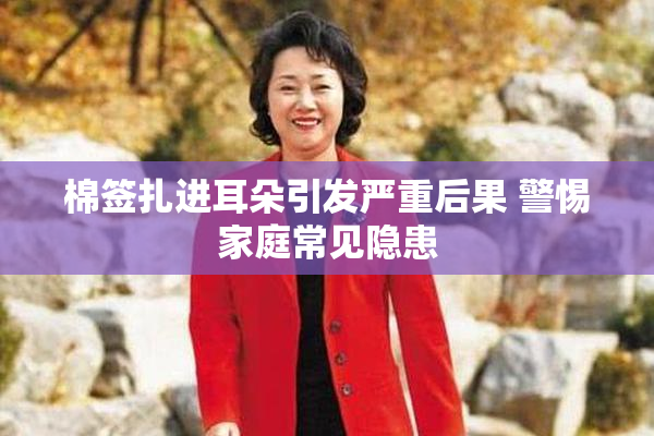 棉签扎进耳朵引发严重后果 警惕家庭常见隐患