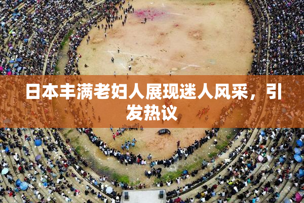 日本丰满老妇人展现迷人风采，引发热议
