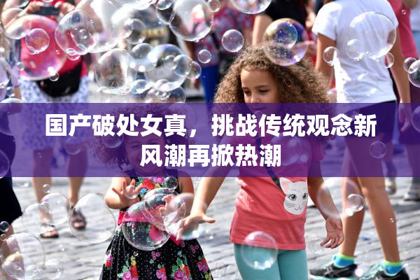 国产破处女真，挑战传统观念新风潮再掀热潮