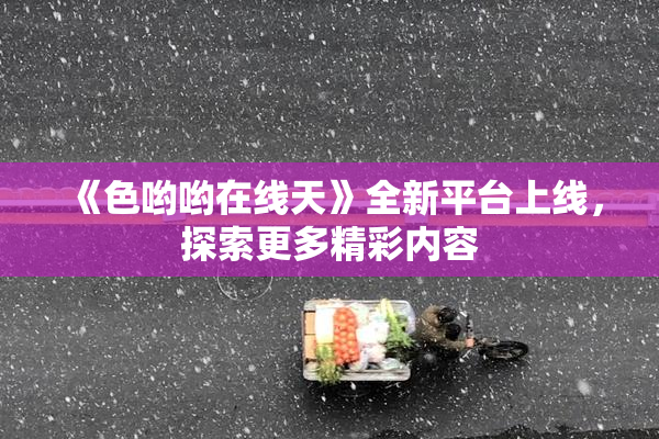 《色哟哟在线天》全新平台上线，探索更多精彩内容