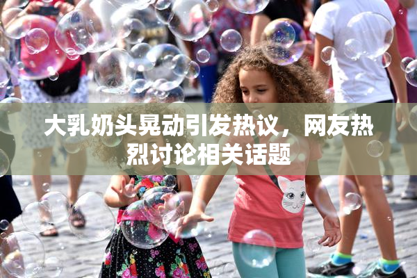 大乳奶头晃动引发热议，网友热烈讨论相关话题