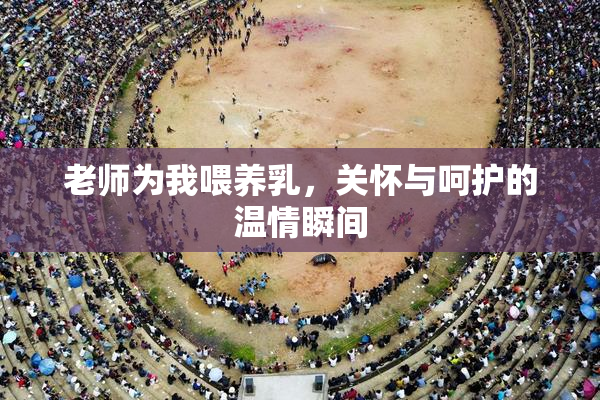 老师为我喂养乳，关怀与呵护的温情瞬间