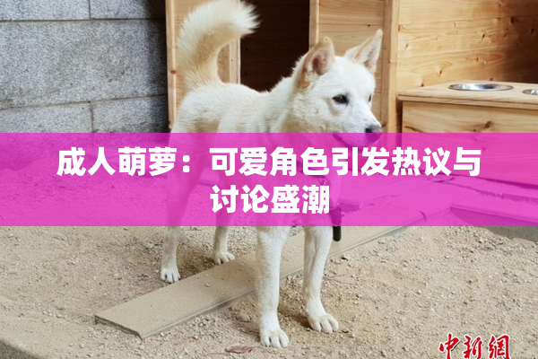 成人萌萝：可爱角色引发热议与讨论盛潮