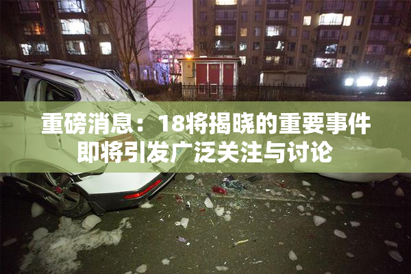 重磅消息：18将揭晓的重要事件即将引发广泛关注与讨论