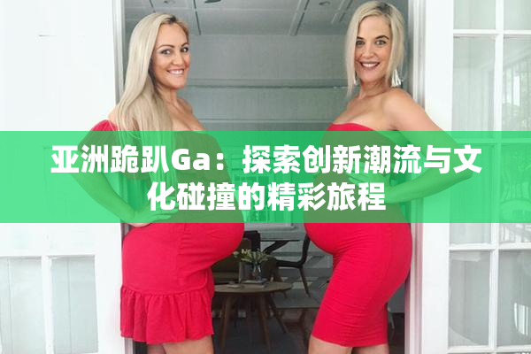 亚洲跪趴Ga：探索创新潮流与文化碰撞的精彩旅程