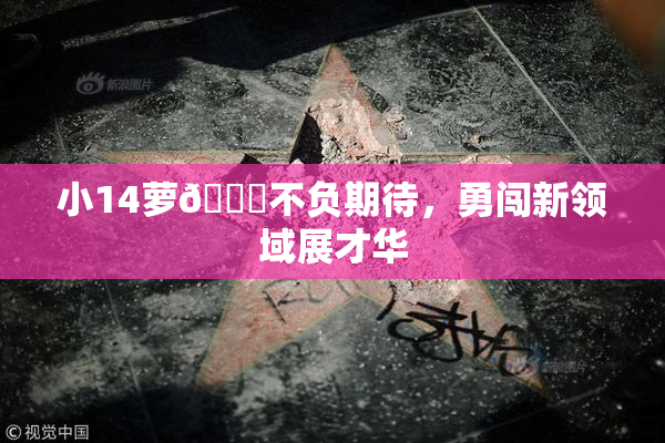小14萝🔞不负期待，勇闯新领域展才华