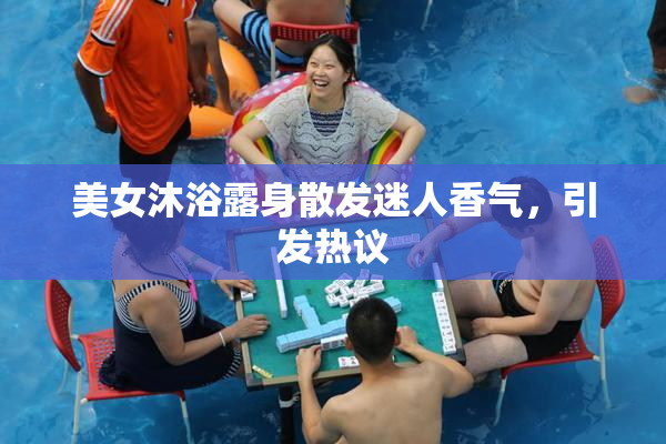 美女沐浴露身散发迷人香气，引发热议