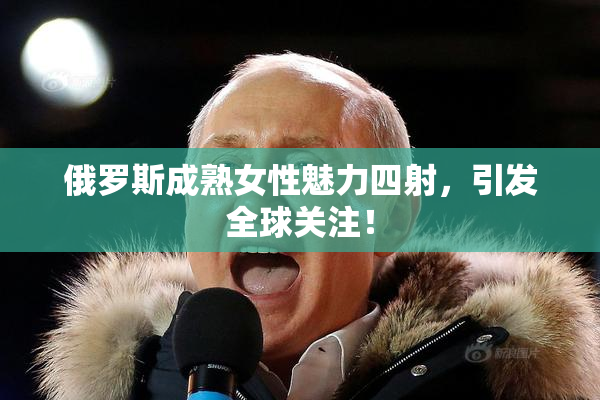 俄罗斯成熟女性魅力四射，引发全球关注！