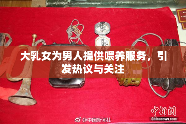 大乳女为男人提供喂养服务，引发热议与关注