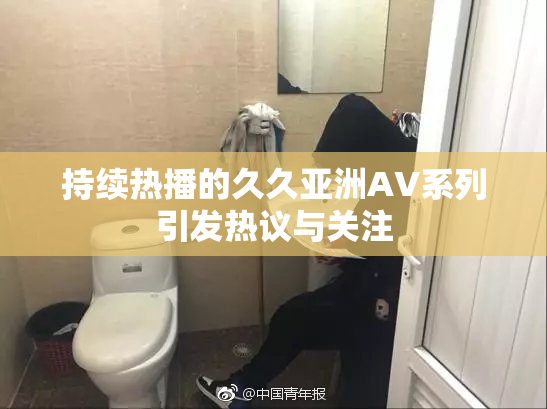 持续热播的久久亚洲AV系列引发热议与关注