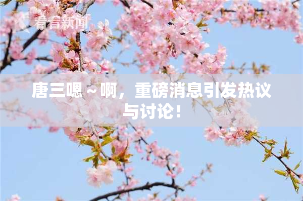 唐三嗯～啊，重磅消息引发热议与讨论！