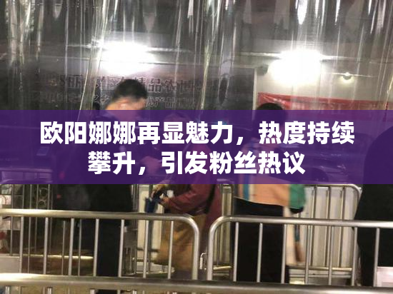 欧阳娜娜再显魅力，热度持续攀升，引发粉丝热议