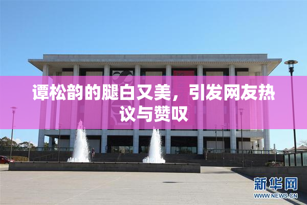 谭松韵的腿白又美，引发网友热议与赞叹