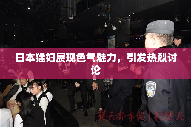 日本猛妇展现色气魅力，引发热烈讨论