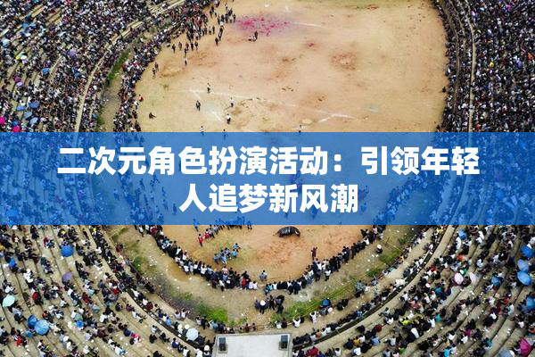 二次元角色扮演活动：引领年轻人追梦新风潮