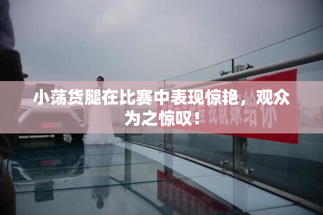 小荡货腿在比赛中表现惊艳，观众为之惊叹！