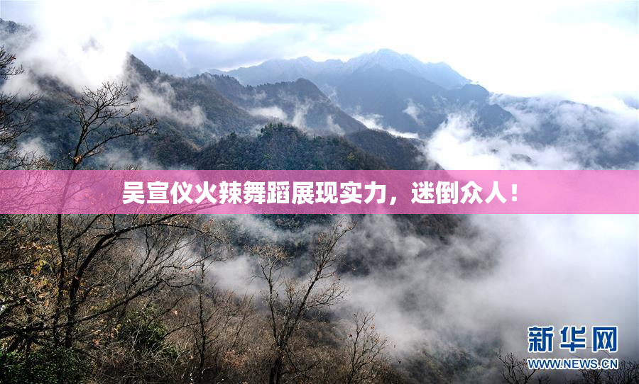 吴宣仪火辣舞蹈展现实力，迷倒众人！