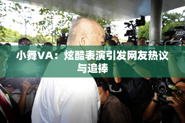 小舞VA：炫酷表演引发网友热议与追捧