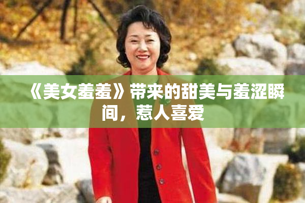 《美女羞羞》带来的甜美与羞涩瞬间，惹人喜爱