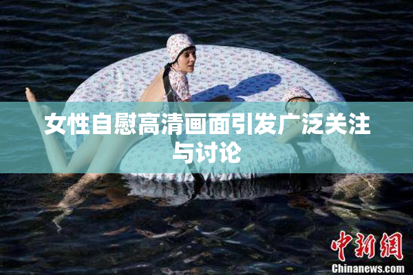 女性自慰高清画面引发广泛关注与讨论