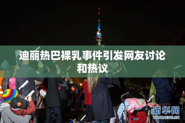 迪丽热巴裸乳事件引发网友讨论和热议