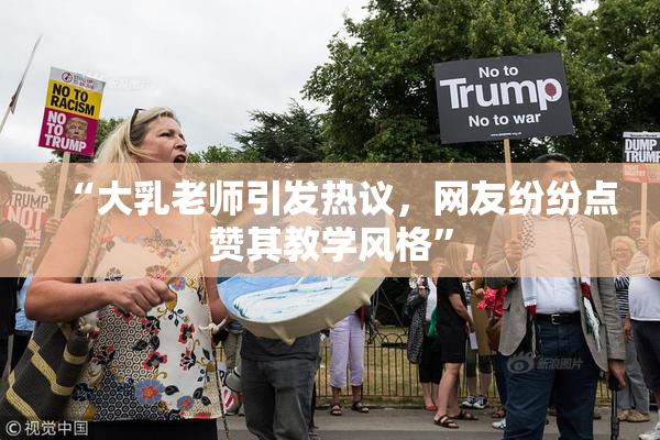 “大乳老师引发热议，网友纷纷点赞其教学风格”