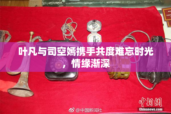 叶凡与司空嫣携手共度难忘时光，情缘渐深