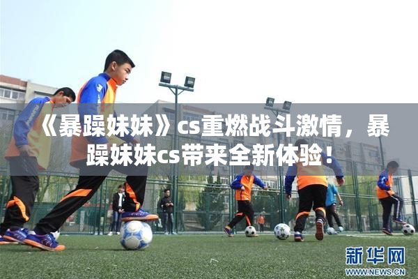 《暴躁妹妹》cs重燃战斗激情，暴躁妹妹cs带来全新体验！