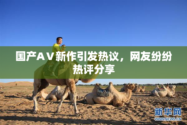 国产AⅤ新作引发热议，网友纷纷热评分享