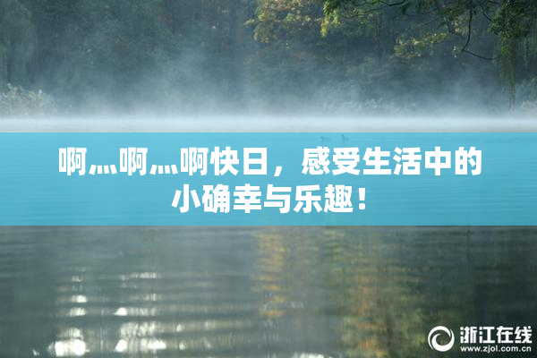 啊灬啊灬啊快日，感受生活中的小确幸与乐趣！