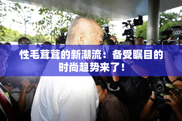 性毛茸茸的新潮流：备受瞩目的时尚趋势来了！