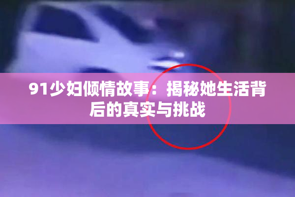 91少妇倾情故事：揭秘她生活背后的真实与挑战