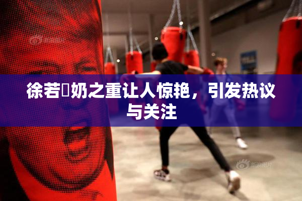 徐若瑄奶之重让人惊艳，引发热议与关注