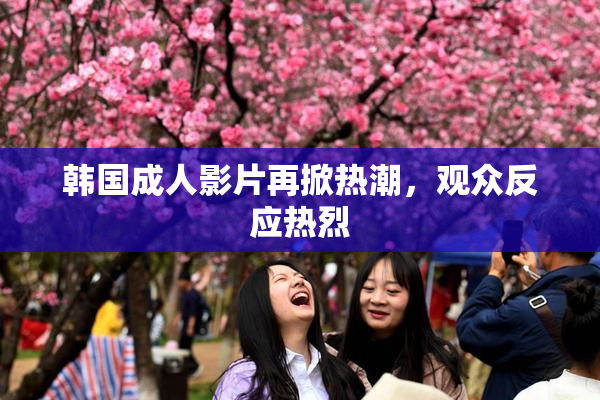 韩国成人影片再掀热潮，观众反应热烈