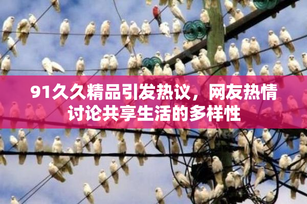 91久久精品引发热议，网友热情讨论共享生活的多样性