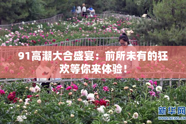 91高潮大合盛宴：前所未有的狂欢等你来体验！