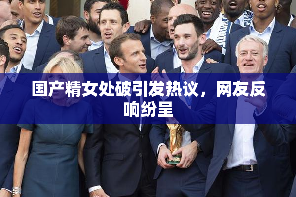 国产精女处破引发热议，网友反响纷呈