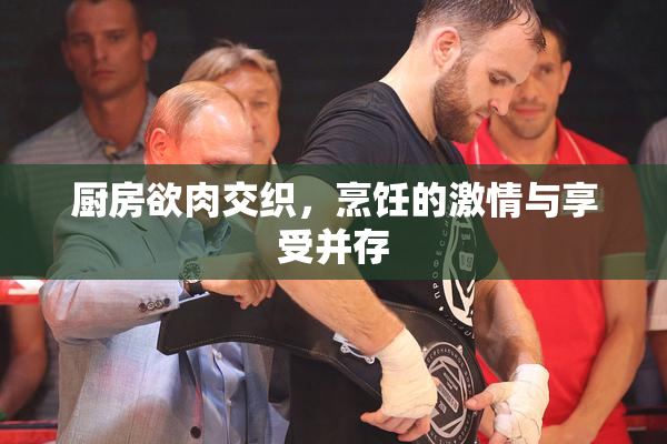 厨房欲肉交织，烹饪的激情与享受并存