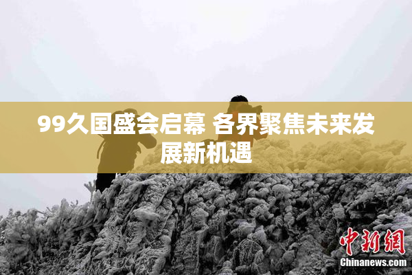 99久国盛会启幕 各界聚焦未来发展新机遇