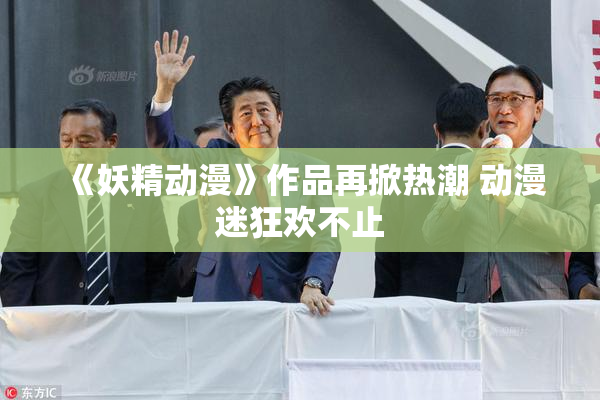 《妖精动漫》作品再掀热潮 动漫迷狂欢不止