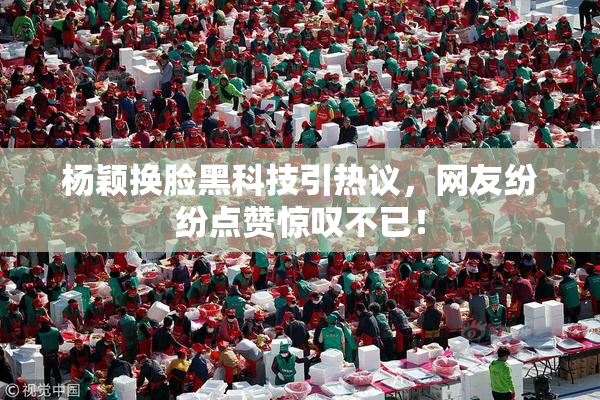 杨颖换脸黑科技引热议，网友纷纷点赞惊叹不已！