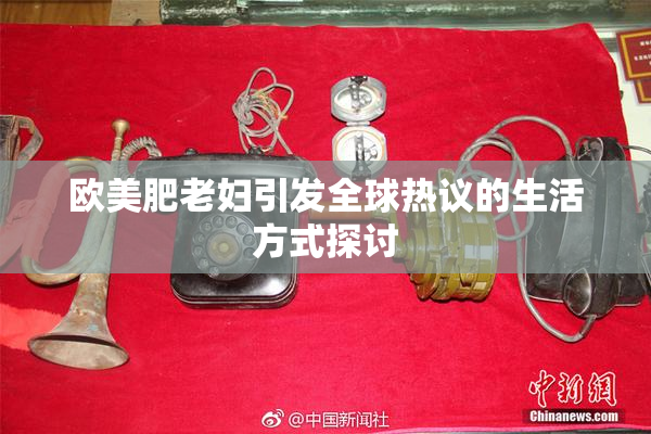 欧美肥老妇引发全球热议的生活方式探讨