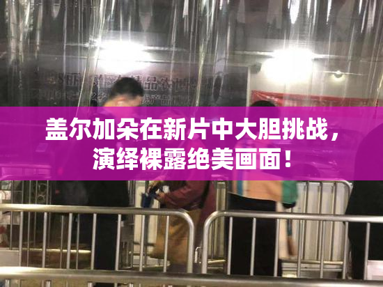 盖尔加朵在新片中大胆挑战，演绎裸露绝美画面！