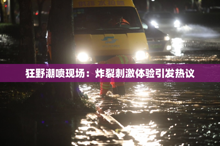 狂野潮喷现场：炸裂刺激体验引发热议
