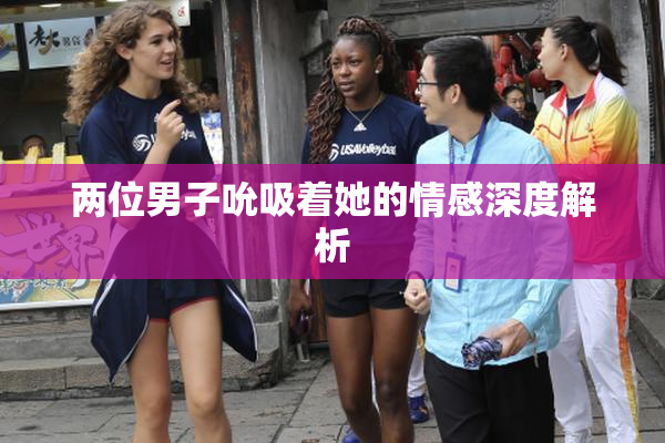 两位男子吮吸着她的情感深度解析